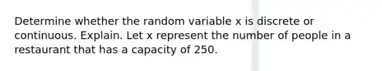 Determine whether the random variable x is discrete or continuous. Explain. Let x represent the number of people in a restaurant that has a capacity of 250.