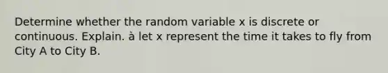 Determine whether the random variable x is discrete or continuous. Explain. à let x represent the time it takes to fly from City A to City B.