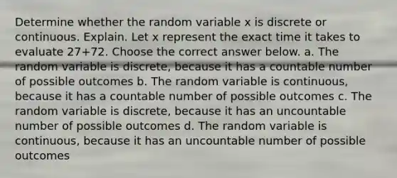 Determine whether the random variable x is discrete or continuous. Explain. Let x represent the exact time it takes to evaluate 27+72. Choose the correct answer below. a. The random variable is discrete, because it has a countable number of possible outcomes b. The random variable is continuous​, because it has a countable number of possible outcomes c. The random variable is discrete, because it has an uncountable number of possible outcomes d. The random variable is continuous​, because it has an uncountable number of possible outcomes