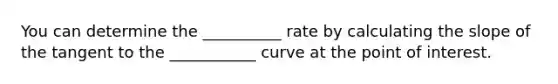 You can determine the __________ rate by calculating the slope of the tangent to the ___________ curve at the point of interest.