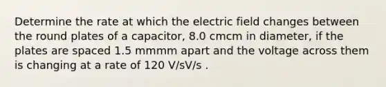 Determine the rate at which the electric field changes between the round plates of a capacitor, 8.0 cmcm in diameter, if the plates are spaced 1.5 mmmm apart and the voltage across them is changing at a rate of 120 V/sV/s .