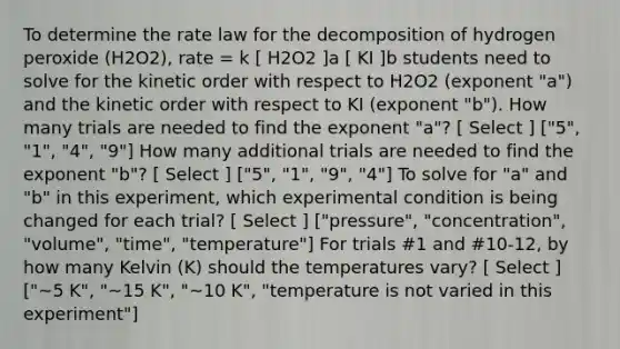 To determine the rate law for the decomposition of hydrogen peroxide (H2O2), rate = k [ H2O2 ]a [ KI ]b students need to solve for the kinetic order with respect to H2O2 (exponent "a") and the kinetic order with respect to KI (exponent "b"). How many trials are needed to find the exponent "a"? [ Select ] ["5", "1", "4", "9"] How many additional trials are needed to find the exponent "b"? [ Select ] ["5", "1", "9", "4"] To solve for "a" and "b" in this experiment, which experimental condition is being changed for each trial? [ Select ] ["pressure", "concentration", "volume", "time", "temperature"] For trials #1 and #10-12, by how many Kelvin (K) should the temperatures vary? [ Select ] ["~5 K", "~15 K", "~10 K", "temperature is not varied in this experiment"]