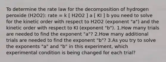 To determine the rate law for the decomposition of hydrogen peroxide (H2O2): rate = k [ H2O2 ] a [ KI ] b you need to solve for the kinetic order with respect to H2O2 (exponent "a") and the kinetic order with respect to KI (exponent "b"). 1.How many trials are needed to find the exponent "a"? 2.How many additional trials are needed to find the exponent "b"? 3.As you try to solve the exponents "a" and "b" in this experiment, which experimental condition is being changed for each trial?