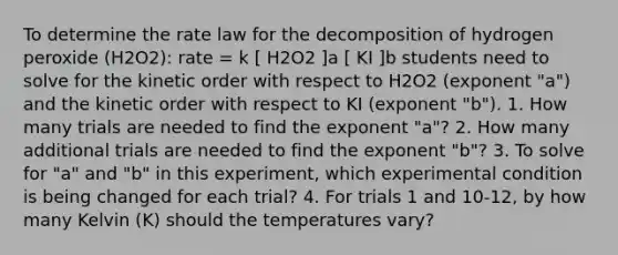 To determine the rate law for the decomposition of hydrogen peroxide (H2O2): rate = k [ H2O2 ]a [ KI ]b students need to solve for the kinetic order with respect to H2O2 (exponent "a") and the kinetic order with respect to KI (exponent "b"). 1. How many trials are needed to find the exponent "a"? 2. How many additional trials are needed to find the exponent "b"? 3. To solve for "a" and "b" in this experiment, which experimental condition is being changed for each trial? 4. For trials 1 and 10-12, by how many Kelvin (K) should the temperatures vary?