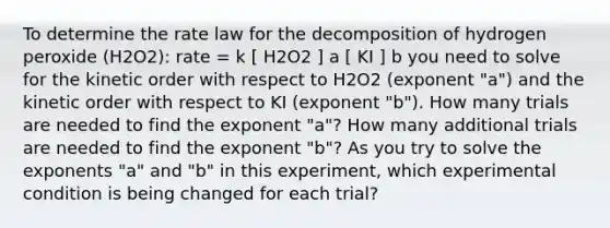 To determine the rate law for the decomposition of hydrogen peroxide (H2O2): rate = k [ H2O2 ] a [ KI ] b you need to solve for the kinetic order with respect to H2O2 (exponent "a") and the kinetic order with respect to KI (exponent "b"). How many trials are needed to find the exponent "a"? How many additional trials are needed to find the exponent "b"? As you try to solve the exponents "a" and "b" in this experiment, which experimental condition is being changed for each trial?