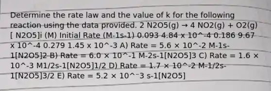 Determine the rate law and the value of k for the following reaction using the data provided. 2 N2O5(g) → 4 NO2(g) + O2(g) [ N2O5]i (M) Initial Rate (M-1s-1) 0.093 4.84 x 10^-4 0.186 9.67 x 10^-4 0.279 1.45 x 10^-3 A) Rate = 5.6 × 10^-2 M-1s-1[N2O5]2 B) Rate = 6.0 × 10^-1 M-2s-1[N2O5]3 C) Rate = 1.6 × 10^-3 M1/2s-1[N2O5]1/2 D) Rate = 1.7 × 10^-2 M-1/2s-1[N2O5]3/2 E) Rate = 5.2 × 10^⁻3 s-1[N2O5]