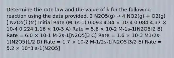 Determine the rate law and the value of k for the following reaction using the data provided. 2 N2O5(g) → 4 NO2(g) + O2(g) [ N2O5]i (M) Initial Rate (M-1s-1) 0.093 4.84 × 10-4 0.084 4.37 × 10-4 0.224 1.16 × 10-3 A) Rate = 5.6 × 10-2 M-1s-1[N2O5]2 B) Rate = 6.0 × 10-1 M-2s-1[N2O5]3 C) Rate = 1.6 × 10-3 M1/2s-1[N2O5]1/2 D) Rate = 1.7 × 10-2 M-1/2s-1[N2O5]3/2 E) Rate = 5.2 × 10⁻3 s-1[N2O5]