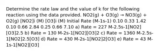 Determine the rate law and the value of k for the following reaction using the data provided. NO2(g) + O3(g) → NO3(g) + O2(g) [NO2]i (M) [O3]i (M) Initial Rate (M-1s-1) 0.10 0.33 1.42 0.10 0.66 2.84 0.25 0.66 7.10 a) Rate = 227 M-2.5s-1[NO2][O3]2.5 b) Rate = 130 M-2s-1[NO2][O3]2 c) Rate = 1360 M-2.5s-1[NO2]2.5[O3] d) Rate = 430 M-2s-1[NO2]2[O3] e) Rate = 43 M-1s-1[NO2][O3]