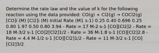 Determine the rate law and the value of k for the following reaction using the data provided: CO(g) + Cl2(g) → COCl2(g) [CO]i (M) [Cl2]i (M) Initial Rate (M1 s-1) 0.25 0.40 0.696 0.25 0.80 1.97 0.50 0.80 3.94 - Rate = 17 M-2 s-1 [CO][Cl2]2 - Rate = 18 M-3/2 s-1 [CO]2[Cl2]1/2 - Rate = 36 M-1.8 s-1 [CO][Cl2]2.8 - Rate = 4.4 M-1/2 s-1 [CO][Cl2]1/2 - Rate = 11 M-3/2 s-1 [CO][Cl2]3/2