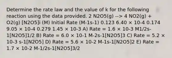 Determine the rate law and the value of k for the following reaction using the data provided. 2 N2O5(g) --> 4 NO2(g) + O2(g) [N2O5]i (M) Initial Rate (M-1s-1) 0.123 6.40 × 10-4 0.174 9.05 × 10-4 0.279 1.45 × 10-3 A) Rate = 1.6 × 10-3 M1/2s-1[N2O5]1/2 B) Rate = 6.0 × 10-1 M-2s-1[N2O5]3 C) Rate = 5.2 × 10-3 s-1[N2O5] D) Rate = 5.6 × 10-2 M-1s-1[N2O5]2 E) Rate = 1.7 × 10-2 M-1/2s-1[N2O5]3/2