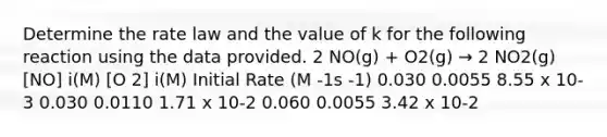 Determine the rate law and the value of k for the following reaction using the data provided. 2 NO(g) + O2(g) → 2 NO2(g) [NO] i(M) [O 2] i(M) Initial Rate (M -1s -1) 0.030 0.0055 8.55 x 10-3 0.030 0.0110 1.71 x 10-2 0.060 0.0055 3.42 x 10-2