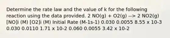 Determine the rate law and the value of k for the following reaction using the data provided. 2 NO(g) + O2(g) --> 2 NO2(g) [NO]i (M) [O2]i (M) Initial Rate (M-1s-1) 0.030 0.0055 8.55 x 10-3 0.030 0.0110 1.71 x 10-2 0.060 0.0055 3.42 x 10-2