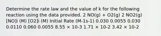 Determine the rate law and the value of k for the following reaction using the data provided. 2 NO(g) + O2(g) 2 NO2(g) [NO]i (M) [O2]i (M) Initial Rate (M-1s-1) 0.030 0.0055 0.030 0.0110 0.060 0.0055 8.55 × 10-3 1.71 × 10-2 3.42 × 10-2