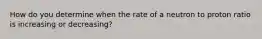 How do you determine when the rate of a neutron to proton ratio is increasing or decreasing?