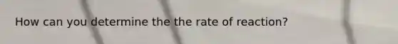 How can you determine the the rate of reaction?