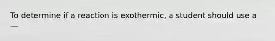 To determine if a reaction is exothermic, a student should use a —