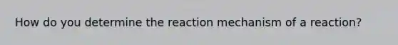 How do you determine the reaction mechanism of a reaction?