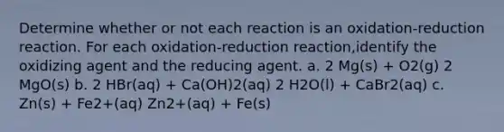 Determine whether or not each reaction is an oxidation-reduction reaction. For each oxidation-reduction reaction,identify the oxidizing agent and the reducing agent. a. 2 Mg(s) + O2(g) 2 MgO(s) b. 2 HBr(aq) + Ca(OH)2(aq) 2 H2O(l) + CaBr2(aq) c. Zn(s) + Fe2+(aq) Zn2+(aq) + Fe(s)