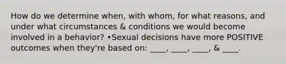 How do we determine when, with whom, for what reasons, and under what circumstances & conditions we would become involved in a behavior? •Sexual decisions have more POSITIVE outcomes when they're based on: ____, ____, ____, & ____.