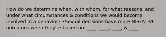 How do we determine when, with whom, for what reasons, and under what circumstances & conditions we would become involved in a behavior? •Sexual decisions have more NEGATIVE outcomes when they're based on: ____, ____, ____, & ____.