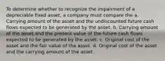 To determine whether to recognize the impairment of a depreciable fixed asset, a company must compare the a. Carrying amount of the asset and the undiscounted future cash flows expected to be generated by the asset. b. Carrying amount of the asset and the present value of the future cash flows expected to be generated by the asset. c. Original cost of the asset and the fair value of the asset. d. Original cost of the asset and the carrying amount of the asset.