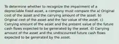 To determine whether to recognize the impairment of a depreciable fixed asset, a company must compare the a) Original cost of the asset and the carrying amount of the asset. b) Original cost of the asset and the fair value of the asset. c) Carrying amount of the asset and the present value of the future cash flows expected to be generated by the asset. d) Carrying amount of the asset and the undiscounted future cash flows expected to be generated by the asset.