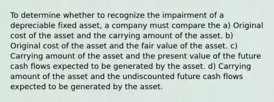 To determine whether to recognize the impairment of a depreciable fixed asset, a company must compare the a) Original cost of the asset and the carrying amount of the asset. b) Original cost of the asset and the fair value of the asset. c) Carrying amount of the asset and the present value of the future cash flows expected to be generated by the asset. d) Carrying amount of the asset and the undiscounted future cash flows expected to be generated by the asset.