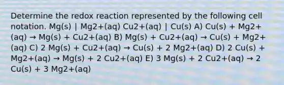 Determine the redox reaction represented by the following cell notation. Mg(s) ∣ Mg2+(aq) Cu2+(aq) ∣ Cu(s) A) Cu(s) + Mg2+(aq) → Mg(s) + Cu2+(aq) B) Mg(s) + Cu2+(aq) → Cu(s) + Mg2+(aq) C) 2 Mg(s) + Cu2+(aq) → Cu(s) + 2 Mg2+(aq) D) 2 Cu(s) + Mg2+(aq) → Mg(s) + 2 Cu2+(aq) E) 3 Mg(s) + 2 Cu2+(aq) → 2 Cu(s) + 3 Mg2+(aq)