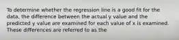 To determine whether the regression line is a good fit for the data, the difference between the actual y value and the predicted y value are examined for each value of x is examined. These differences are referred to as the