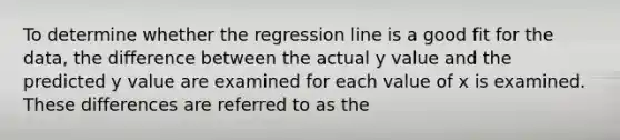 To determine whether the regression line is a good fit for the data, the difference between the actual y value and the predicted y value are examined for each value of x is examined. These differences are referred to as the