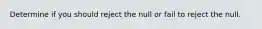 Determine if you should reject the null or fail to reject the null.