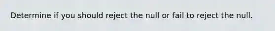 Determine if you should reject the null or fail to reject the null.