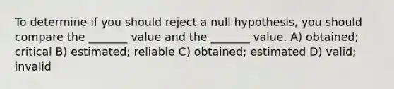 To determine if you should reject a null hypothesis, you should compare the _______ value and the _______ value. A) obtained; critical B) estimated; reliable C) obtained; estimated D) valid; invalid