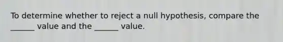 To determine whether to reject a null hypothesis, compare the ______ value and the ______ value.