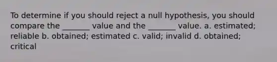 To determine if you should reject a null hypothesis, you should compare the _______ value and the _______ value. a. estimated; reliable b. obtained; estimated c. valid; invalid d. obtained; critical