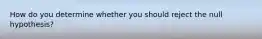 How do you determine whether you should reject the null hypothesis?
