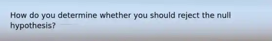 How do you determine whether you should reject the null hypothesis?