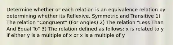 Determine whether or each relation is an equivalence relation by determining whether its Reflexive, Symmetric and Transitive 1) The relation "Congruent" (For Angles) 2) The relation "Less Than And Equal To" 3) The relation defined as follows: x is related to y if either y is a multiple of x or x is a multiple of y