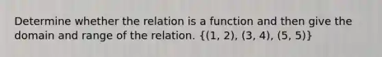 Determine whether the relation is a function and then give the domain and range of the relation. ((1, 2), (3, 4), (5, 5))