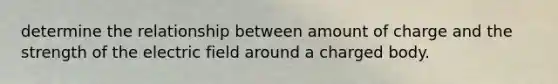 determine the relationship between amount of charge and the strength of the electric field around a charged body.