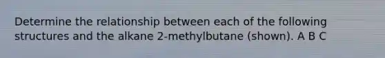 Determine the relationship between each of the following structures and the alkane 2-methylbutane (shown). A B C