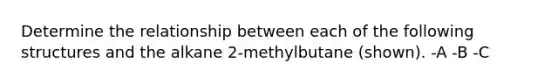 Determine the relationship between each of the following structures and the alkane 2-methylbutane (shown). -A -B -C