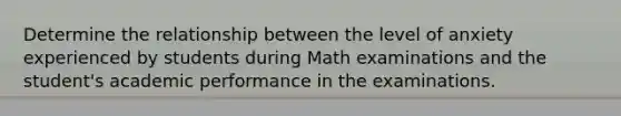 Determine the relationship between the level of anxiety experienced by students during Math examinations and the student's academic performance in the examinations.