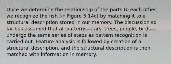 Once we determine the relationship of the parts to each other, we recognize the fish (in Figure 5.14c) by matching it to a structural description stored in our memory. The discussion so far has assumed that all patterns—cars, trees, people, birds—undergo the same series of steps as pattern recognition is carried out. Feature analysis is followed by creation of a structural description, and the structural description is then matched with information in memory.