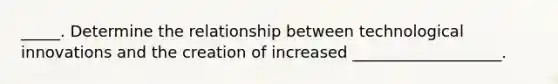 _____. Determine the relationship between technological innovations and the creation of increased ___________________.