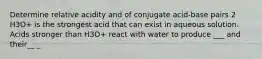 Determine relative acidity and of conjugate acid-base pairs 2 H3O+ is the strongest acid that can exist in aqueous solution. Acids stronger than H3O+ react with water to produce ___ and their__ _