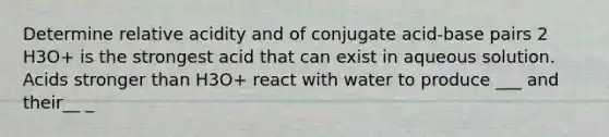 Determine relative acidity and of conjugate acid-base pairs 2 H3O+ is the strongest acid that can exist in aqueous solution. Acids stronger than H3O+ react with water to produce ___ and their__ _