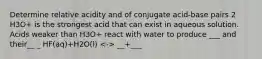 Determine relative acidity and of conjugate acid-base pairs 2 H3O+ is the strongest acid that can exist in aqueous solution. Acids weaker than H3O+ react with water to produce ___ and their__ _ HF(aq)+H2O(l) __+___