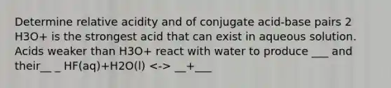 Determine relative acidity and of conjugate acid-base pairs 2 H3O+ is the strongest acid that can exist in aqueous solution. Acids weaker than H3O+ react with water to produce ___ and their__ _ HF(aq)+H2O(l) __+___