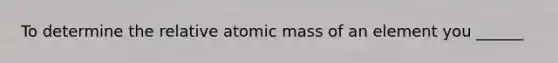 To determine the relative atomic mass of an element you ______